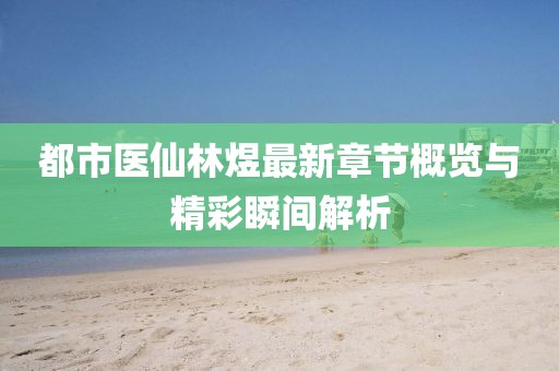 都市医仙林煜最新章节概览与精彩瞬间解析