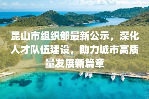 昆山市组织部最新公示，深化人才队伍建设，助力城市高质量发展新篇章