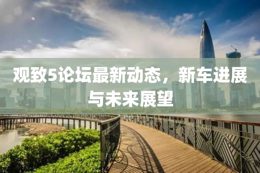 观致5论坛最新动态，新车进展与未来展望