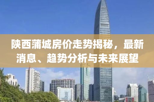 陕西蒲城房价走势揭秘，最新消息、趋势分析与未来展望