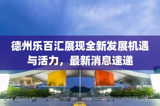 德州乐百汇展现全新发展机遇与活力，最新消息速递