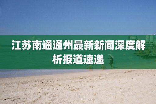 江苏南通通州最新新闻深度解析报道速递