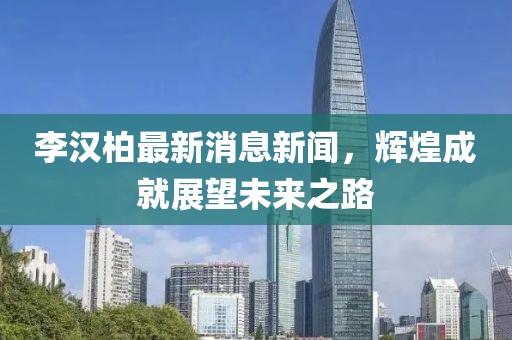 李汉柏最新消息新闻，辉煌成就展望未来之路