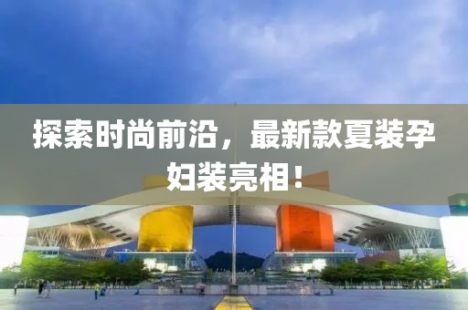 探索时尚前沿，最新款夏装孕妇装亮相！