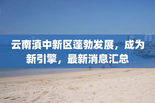 云南滇中新区蓬勃发展，成为新引擎，最新消息汇总