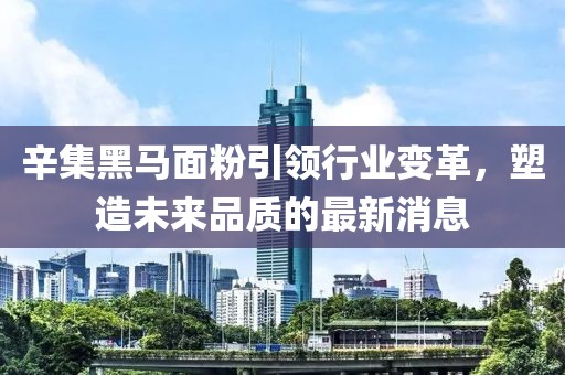 辛集黑马面粉引领行业变革，塑造未来品质的最新消息