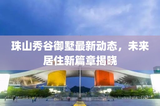 珠山秀谷御墅最新动态，未来居住新篇章揭晓
