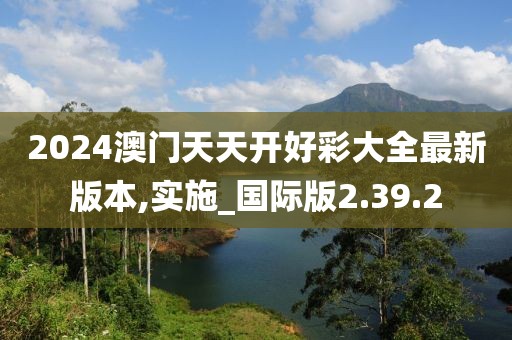 2024澳门天天开好彩大全最新版本,实施_国际版2.39.2