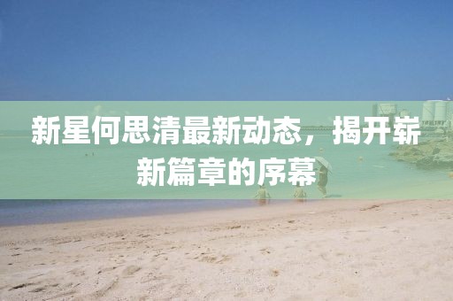 新星何思清最新动态，揭开崭新篇章的序幕