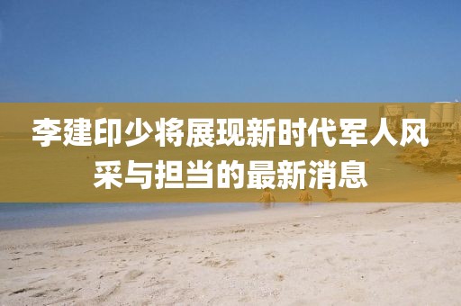 李建印少将展现新时代军人风采与担当的最新消息