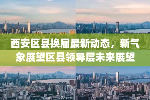 西安区县换届最新动态，新气象展望区县领导层未来展望