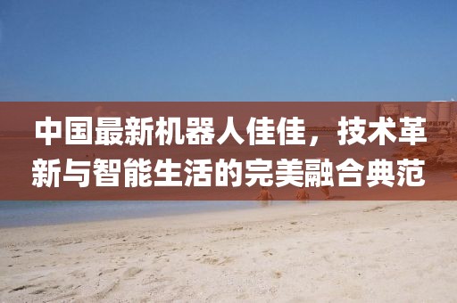 中国最新机器人佳佳，技术革新与智能生活的完美融合典范
