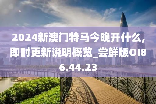 2024新澳门特马今晚开什么,即时更新说明概览_尝鲜版OI86.44.23