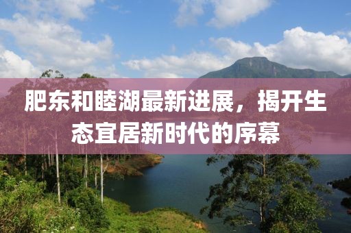 肥东和睦湖最新进展，揭开生态宜居新时代的序幕