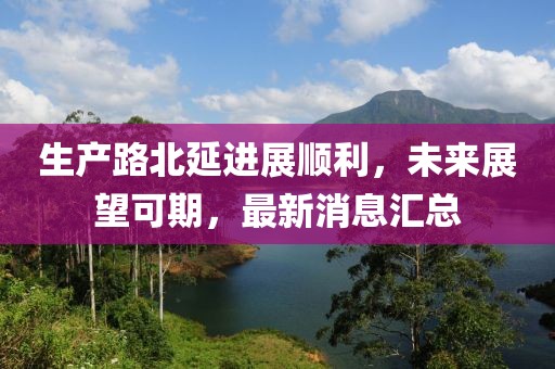 生产路北延进展顺利，未来展望可期，最新消息汇总