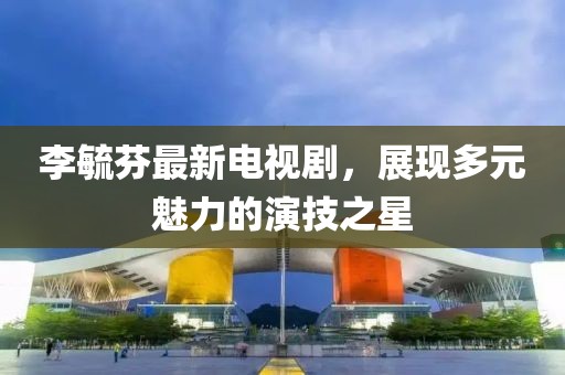 李毓芬最新电视剧，展现多元魅力的演技之星