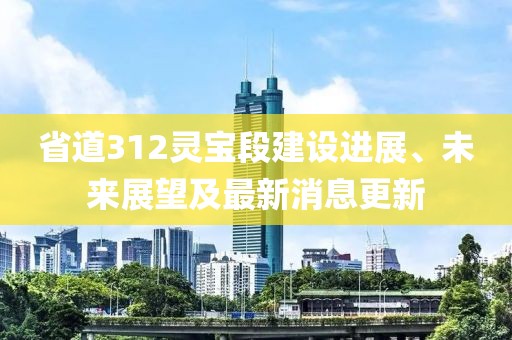 省道312灵宝段建设进展、未来展望及最新消息更新