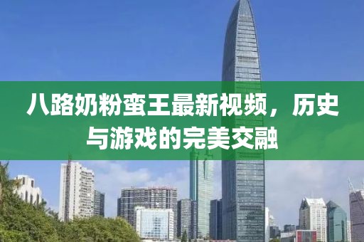 八路奶粉蛮王最新视频，历史与游戏的完美交融