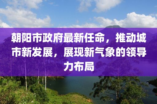 朝阳市政府最新任命，推动城市新发展，展现新气象的领导力布局