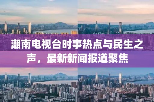 潮南电视台时事热点与民生之声，最新新闻报道聚焦