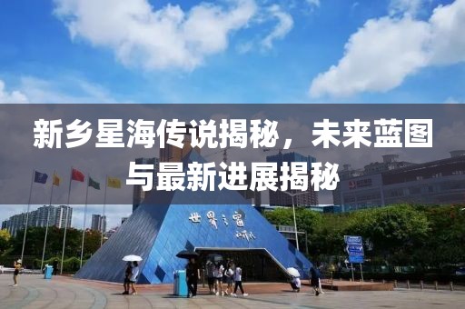 新乡星海传说揭秘，未来蓝图与最新进展揭秘
