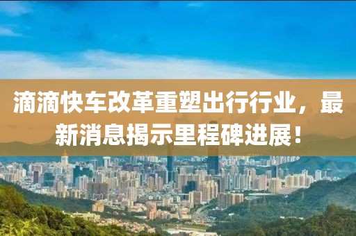 滴滴快车改革重塑出行行业，最新消息揭示里程碑进展！