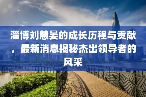 淄博刘慧晏的成长历程与贡献，最新消息揭秘杰出领导者的风采