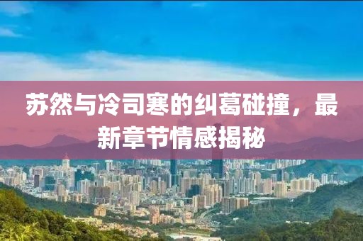 苏然与冷司寒的纠葛碰撞，最新章节情感揭秘