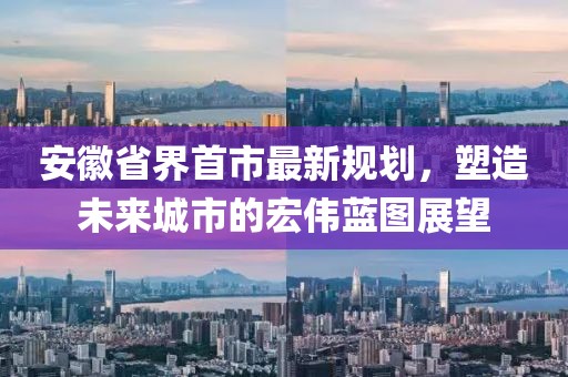 安徽省界首市最新规划，塑造未来城市的宏伟蓝图展望