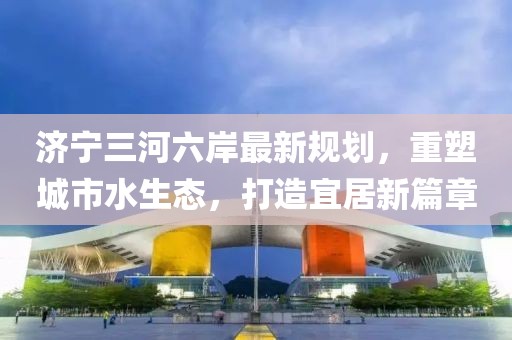济宁三河六岸最新规划，重塑城市水生态，打造宜居新篇章