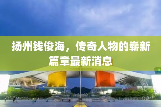 扬州钱俊海，传奇人物的崭新篇章最新消息
