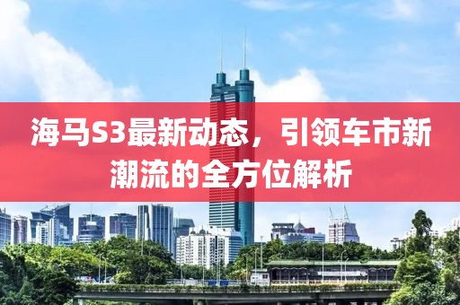 海马S3最新动态，引领车市新潮流的全方位解析