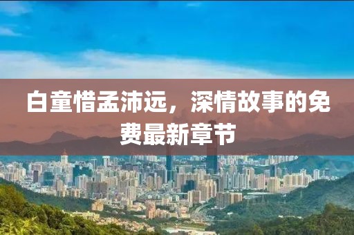 白童惜孟沛远，深情故事的免费最新章节
