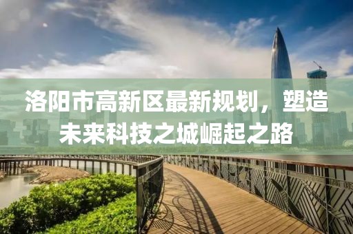 洛阳市高新区最新规划，塑造未来科技之城崛起之路