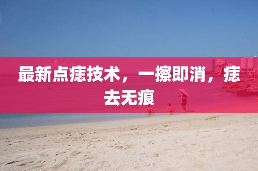 最新点痣技术，一擦即消，痣去无痕