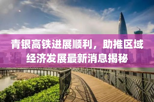 青银高铁进展顺利，助推区域经济发展最新消息揭秘