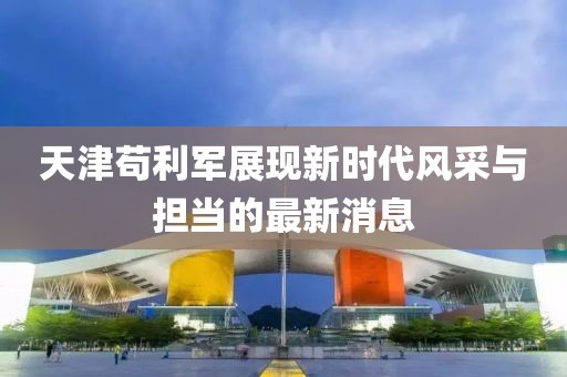 天津苟利军展现新时代风采与担当的最新消息