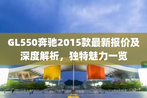 GL550奔驰2015款最新报价及深度解析，独特魅力一览
