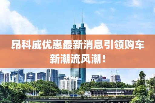昂科威优惠最新消息引领购车新潮流风潮！