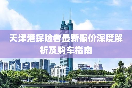 天津港探险者最新报价深度解析及购车指南