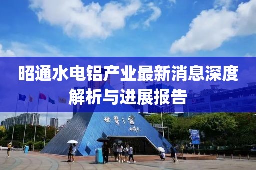 昭通水电铝产业最新消息深度解析与进展报告