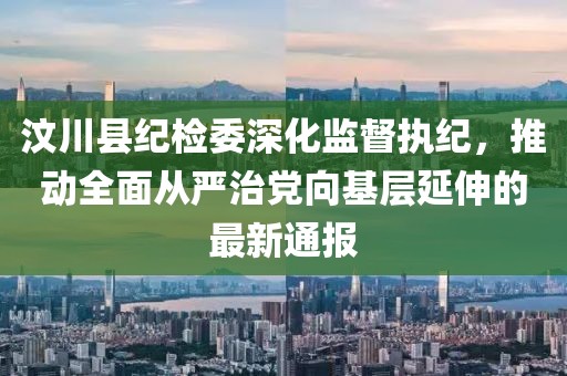 汶川县纪检委深化监督执纪，推动全面从严治党向基层延伸的最新通报