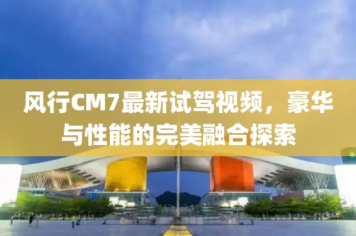 风行CM7最新试驾视频，豪华与性能的完美融合探索