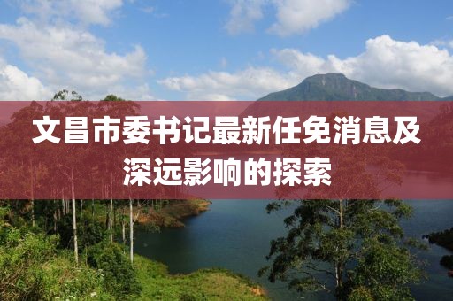 文昌市委书记最新任免消息及深远影响的探索