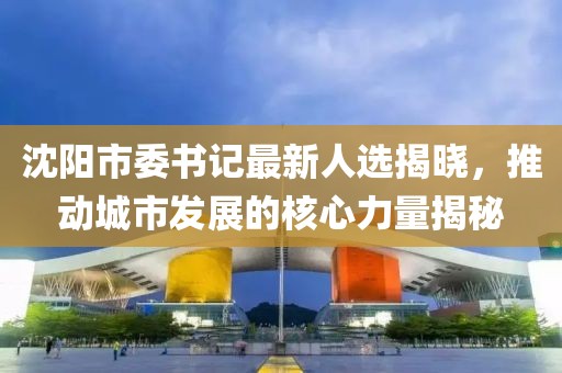 沈阳市委书记最新人选揭晓，推动城市发展的核心力量揭秘