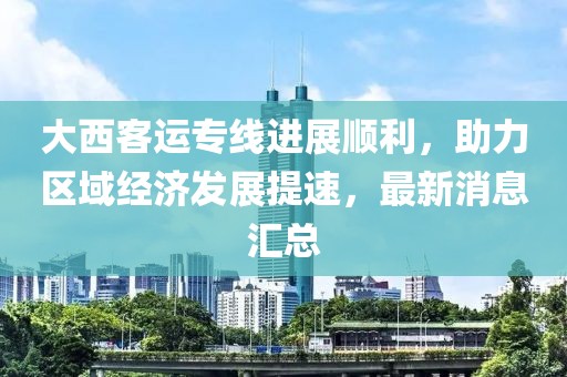 大西客运专线进展顺利，助力区域经济发展提速，最新消息汇总
