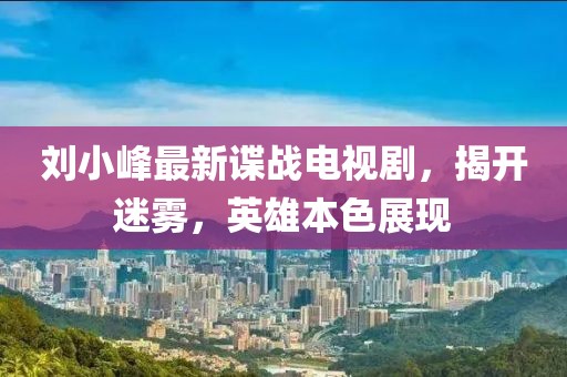 刘小峰最新谍战电视剧，揭开迷雾，英雄本色展现