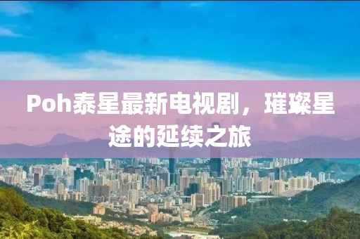 Poh泰星最新电视剧，璀璨星途的延续之旅