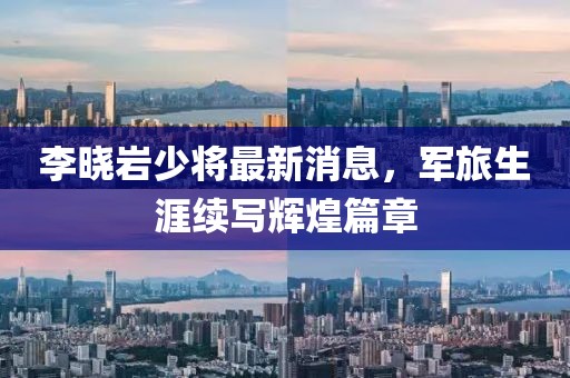 李晓岩少将最新消息，军旅生涯续写辉煌篇章