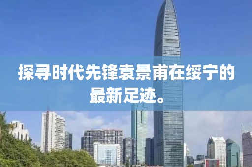 探寻时代先锋袁景甫在绥宁的最新足迹。
